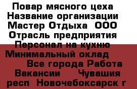 Повар мясного цеха › Название организации ­ Мастер Отдыха, ООО › Отрасль предприятия ­ Персонал на кухню › Минимальный оклад ­ 35 000 - Все города Работа » Вакансии   . Чувашия респ.,Новочебоксарск г.